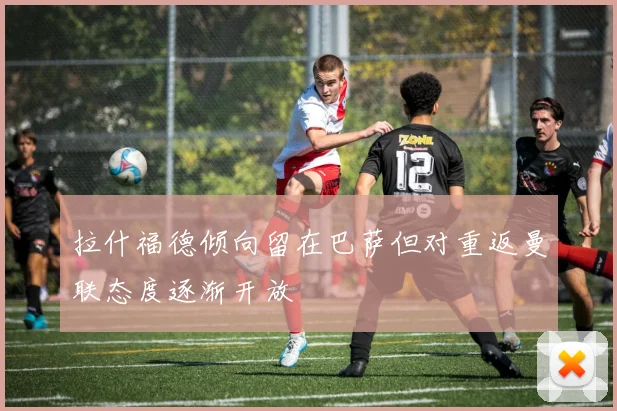 拉什福德倾向留在巴萨但对重返曼联态度逐渐开放