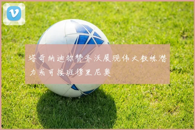 塔奇纳迪称赞齐沃展现伟大教练潜力或可接班穆里尼奥