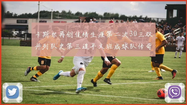 卡斯尔再创佳绩生涯第二次30三双并列队史第三追平文班成球队传奇